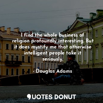 I find the whole business of religion profoundly interesting. But it does mystify me that otherwise intelligent people take it seriously.