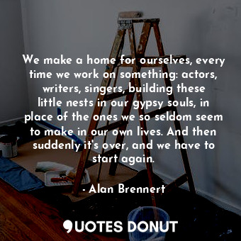 We make a home for ourselves, every time we work on something: actors, writers, singers, building these little nests in our gypsy souls, in place of the ones we so seldom seem to make in our own lives. And then suddenly it's over, and we have to start again.