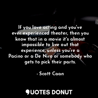 If you love acting and you&#39;ve ever experienced theater, then you know that in a movie it&#39;s almost impossible to live out that experience, unless you&#39;re a Pacino or a De Niro or somebody who gets to pick their parts.