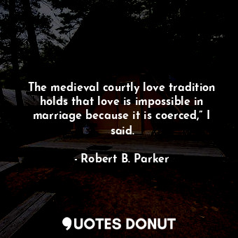 The medieval courtly love tradition holds that love is impossible in marriage because it is coerced,” I said.