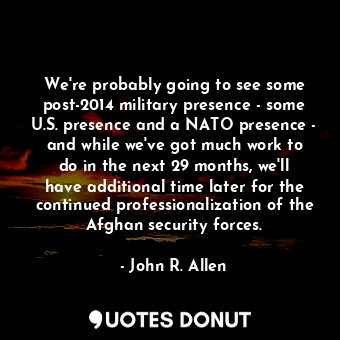 We&#39;re probably going to see some post-2014 military presence - some U.S. presence and a NATO presence - and while we&#39;ve got much work to do in the next 29 months, we&#39;ll have additional time later for the continued professionalization of the Afghan security forces.