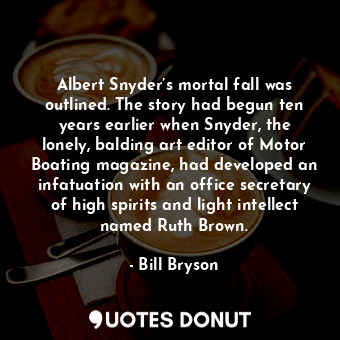 Albert Snyder’s mortal fall was outlined. The story had begun ten years earlier when Snyder, the lonely, balding art editor of Motor Boating magazine, had developed an infatuation with an office secretary of high spirits and light intellect named Ruth Brown.