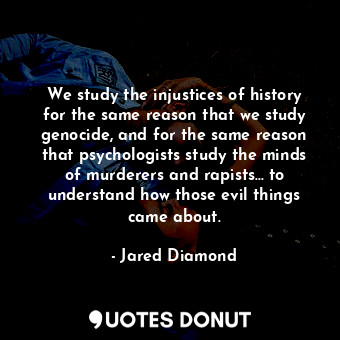 We study the injustices of history for the same reason that we study genocide, and for the same reason that psychologists study the minds of murderers and rapists... to understand how those evil things came about.