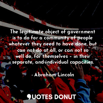 The legitimate object of government is to do for a community of people whatever they need to have done, but can not do at all, or can not so well do, for themselves – in their separate, and individual capacities.