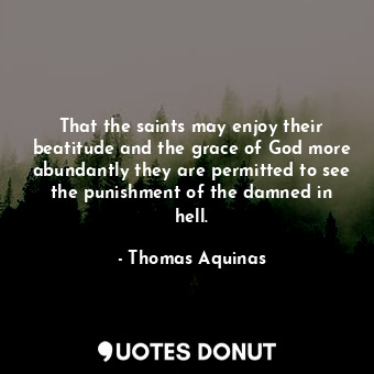 That the saints may enjoy their beatitude and the grace of God more abundantly they are permitted to see the punishment of the damned in hell.