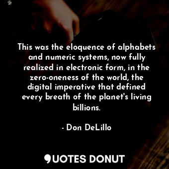 This was the eloquence of alphabets and numeric systems, now fully realized in electronic form, in the zero-oneness of the world, the digital imperative that defined every breath of the planet's living billions.
