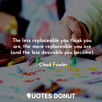 The less replaceable you think you are, the more replaceable you are (and the less desirable you become).