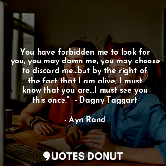 You have forbidden me to look for you, you may damn me, you may choose to discard me...but by the right of the fact that I am alive, I must know that you are...I must see you this once."  - Dagny Taggart