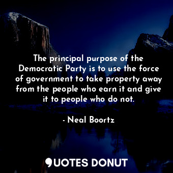 The principal purpose of the Democratic Party is to use the force of government to take property away from the people who earn it and give it to people who do not.