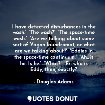 I have detected disturbances in the wash.'  'The wash?'  'The space-time wash.'  'Are we talking about some sort of Vogon laundromat, or what are we talking about?'  'Eddies in the space-time continuum.'  'Ah...is he. Is he.'  'What?'  'Er, who is Eddy, then, exactly?