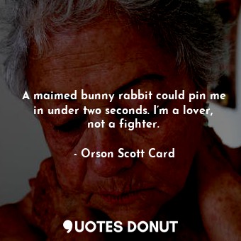 A maimed bunny rabbit could pin me in under two seconds. I’m a lover, not a fighter.