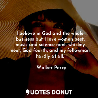 I believe in God and the whole business but I love women best, music and science next, whiskey next, God fourth, and my fellowman hardly at all.