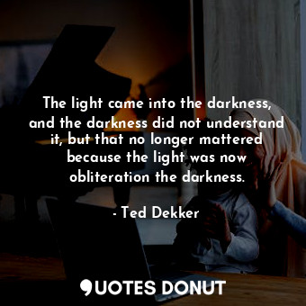 The light came into the darkness, and the darkness did not understand it, but that no longer mattered because the light was now obliteration the darkness.