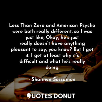 Less Than Zero and American Psycho were both really different, so I was just like, Okay, he&#39;s just really doesn&#39;t have anything pleasant to say, you know? But I get it. I get at least why it&#39;s difficult and what he&#39;s really doing.