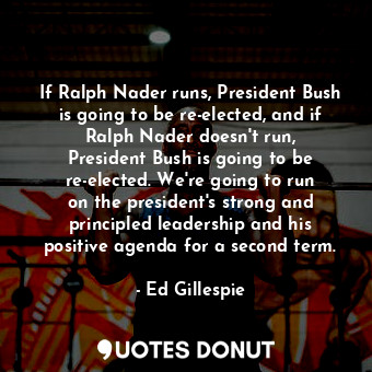 If Ralph Nader runs, President Bush is going to be re-elected, and if Ralph Nader doesn&#39;t run, President Bush is going to be re-elected. We&#39;re going to run on the president&#39;s strong and principled leadership and his positive agenda for a second term.