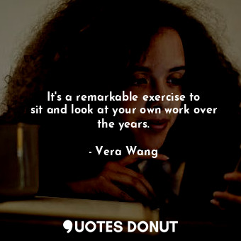  It&#39;s a remarkable exercise to sit and look at your own work over the years.... - Vera Wang - Quotes Donut