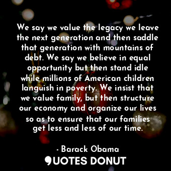 We say we value the legacy we leave the next generation and then saddle that generation with mountains of debt. We say we believe in equal opportunity but then stand idle while millions of American children languish in poverty. We insist that we value family, but then structure our economy and organize our lives so as to ensure that our families get less and less of our time.