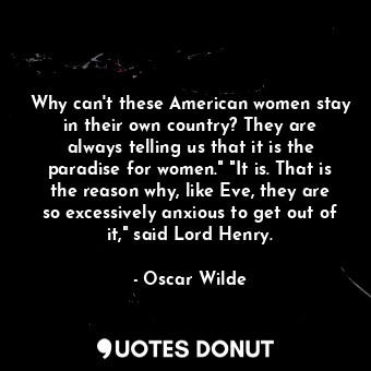 Why can't these American women stay in their own country? They are always telling us that it is the paradise for women." "It is. That is the reason why, like Eve, they are so excessively anxious to get out of it," said Lord Henry.