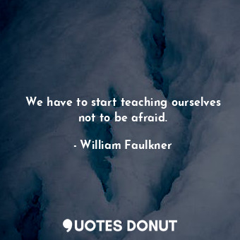 We have to start teaching ourselves not to be afraid.