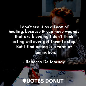 I don&#39;t see it as a form of healing, because if you have wounds that are bleeding I don&#39;t think acting will ever get them to stop. But I find acting is a form of illumination.