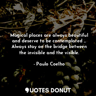 Magical places are always beautiful and deserve to be contemplated ... Always stay on the bridge between the invisible and the visible.
