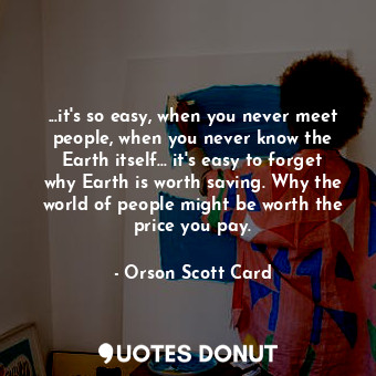...it's so easy, when you never meet people, when you never know the Earth itself... it's easy to forget why Earth is worth saving. Why the world of people might be worth the price you pay.