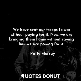  We have sent our troops to war without paying for it. Now, we are bringing them ... - Patty Murray - Quotes Donut