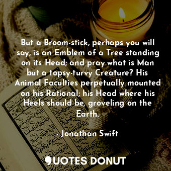 But a Broom-stick, perhaps you will say, is an Emblem of a Tree standing on its Head; and pray what is Man but a topsy-turvy Creature? His Animal Faculties perpetually mounted on his Rational; his Head where his Heels should be, groveling on the Earth.