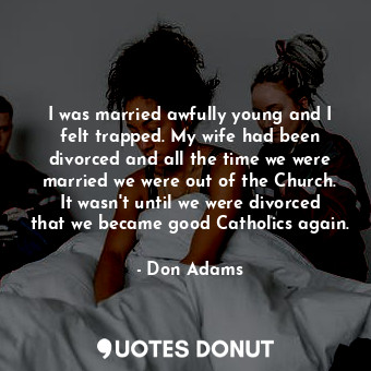 I was married awfully young and I felt trapped. My wife had been divorced and all the time we were married we were out of the Church. It wasn&#39;t until we were divorced that we became good Catholics again.