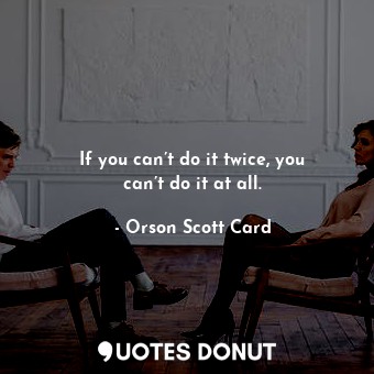 If you can’t do it twice, you can’t do it at all.