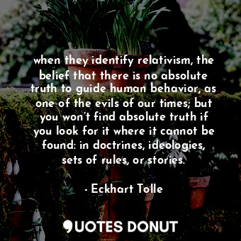 when they identify relativism, the belief that there is no absolute truth to guide human behavior, as one of the evils of our times; but you won’t find absolute truth if you look for it where it cannot be found: in doctrines, ideologies, sets of rules, or stories.