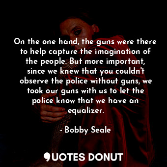 On the one hand, the guns were there to help capture the imagination of the people. But more important, since we knew that you couldn&#39;t observe the police without guns, we took our guns with us to let the police know that we have an equalizer.