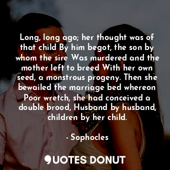 Long, long ago; her thought was of that child By him begot, the son by whom the sire Was murdered and the mother left to breed With her own seed, a monstrous progeny. Then she bewailed the marriage bed whereon Poor wretch, she had conceived a double brood, Husband by husband, children by her child.