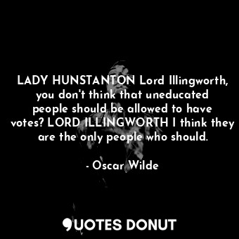 LADY HUNSTANTON Lord Illingworth, you don't think that uneducated people should be allowed to have votes? LORD ILLINGWORTH I think they are the only people who should.