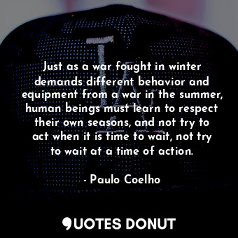 Just as a war fought in winter demands different behavior and equipment from a war in the summer, human beings must learn to respect their own seasons, and not try to act when it is time to wait, not try to wait at a time of action.