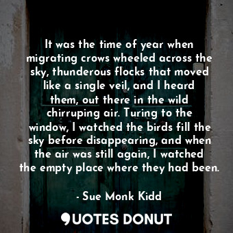  It was the time of year when migrating crows wheeled across the sky, thunderous ... - Sue Monk Kidd - Quotes Donut