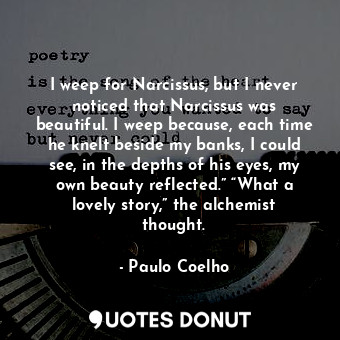 I weep for Narcissus, but I never noticed that Narcissus was beautiful. I weep because, each time he knelt beside my banks, I could see, in the depths of his eyes, my own beauty reflected.” “What a lovely story,” the alchemist thought.