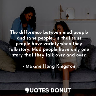 The difference between mad people and sane people... is that sane people have variety when they talk-story. Mad people have only one story that they talk over and over.