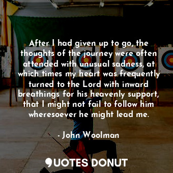 After I had given up to go, the thoughts of the journey were often attended with unusual sadness, at which times my heart was frequently turned to the Lord with inward breathings for his heavenly support, that I might not fail to follow him wheresoever he might lead me.