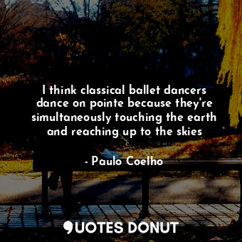 I think classical ballet dancers dance on pointe because they're simultaneously touching the earth and reaching up to the skies