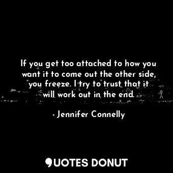 If you get too attached to how you want it to come out the other side, you freeze. I try to trust that it will work out in the end.