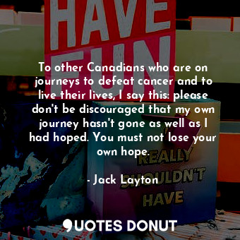 To other Canadians who are on journeys to defeat cancer and to live their lives, I say this: please don&#39;t be discouraged that my own journey hasn&#39;t gone as well as I had hoped. You must not lose your own hope.