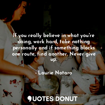 If you really believe in what you're doing, work hard, take nothing personally and if something blocks one route, find another. Never give up.