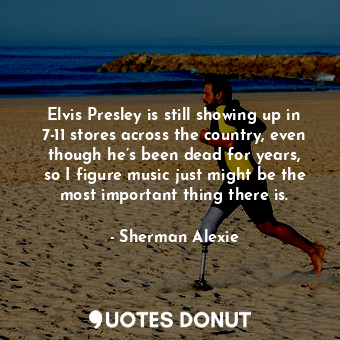 Elvis Presley is still showing up in 7-11 stores across the country, even though he’s been dead for years, so I figure music just might be the most important thing there is.