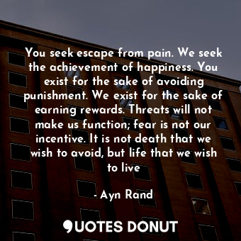  You seek escape from pain. We seek the achievement of happiness. You exist for t... - Ayn Rand - Quotes Donut