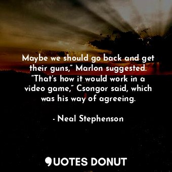Maybe we should go back and get their guns,” Marlon suggested. “That’s how it would work in a video game,” Csongor said, which was his way of agreeing.