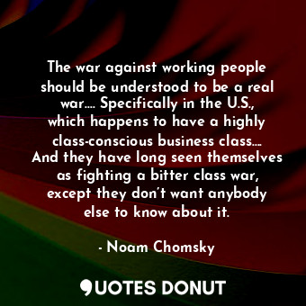 The war against working people should be understood to be a real war…. Specifically in the U.S., which happens to have a highly class-conscious business class…. And they have long seen themselves as fighting a bitter class war, except they don’t want anybody else to know about it.