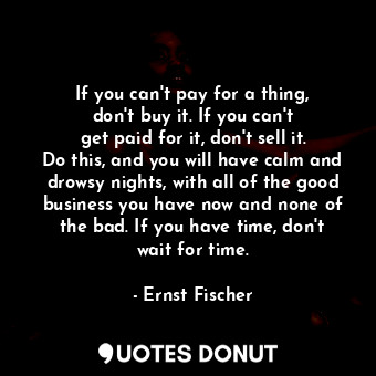 If you can&#39;t pay for a thing, don&#39;t buy it. If you can&#39;t get paid for it, don&#39;t sell it. Do this, and you will have calm and drowsy nights, with all of the good business you have now and none of the bad. If you have time, don&#39;t wait for time.