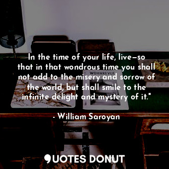 In the time of your life, live—so that in that wondrous time you shall not add to the misery and sorrow of the world, but shall smile to the infinite delight and mystery of it."