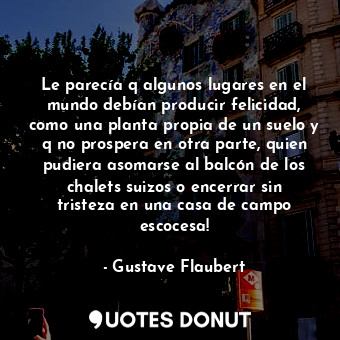 Le parecía q algunos lugares en el mundo debían producir felicidad, como una planta propia de un suelo y q no prospera en otra parte, quien pudiera asomarse al balcón de los chalets suizos o encerrar sin tristeza en una casa de campo escocesa!